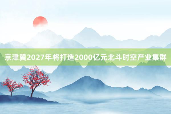 京津冀2027年将打造2000亿元北斗时空产业集群